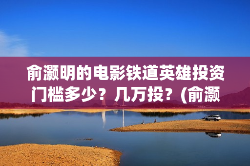 俞灏明的电影铁道英雄投资门槛多少？几万投？(俞灏明高铁新电视剧)