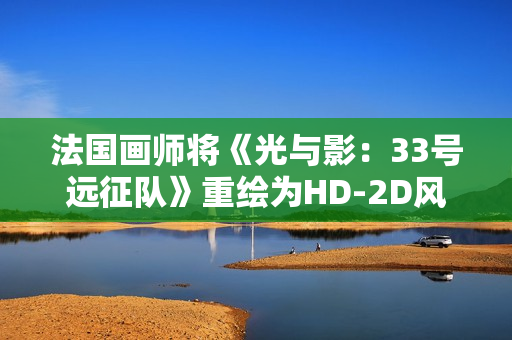 法国画师将《光与影：33号远征队》重绘为HD-2D风格 致敬《八方旅人》等经典作品