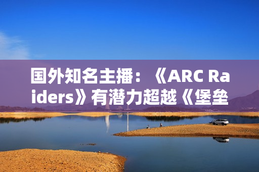 国外知名主播：《ARC Raiders》有潜力超越《堡垒之夜》