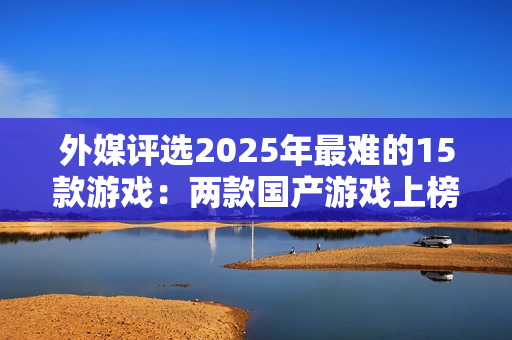 外媒评选2025年最难的15款游戏：两款国产游戏上榜