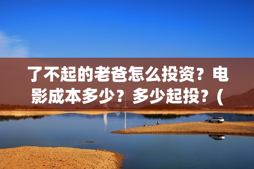 了不起的老爸怎么投资？电影成本多少？多少起投？(了不起的老爸怎么写作文)