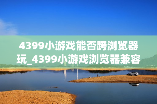 4399小游戏能否跨浏览器玩_4399小游戏浏览器兼容与切换建议【步骤】