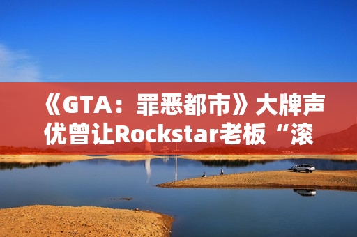 《GTA：罪恶都市》大牌声优曾让Rockstar老板“滚蛋”！从此再也不用知名明星