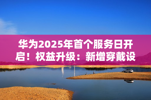 华为2025年首个服务日开启！权益升级：新增穿戴设备免费贴膜等