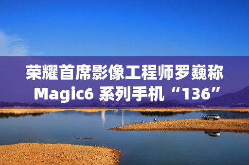 荣耀首席影像工程师罗巍称 Magic6 系列手机“136”版本开始测试，优化长焦拍摄