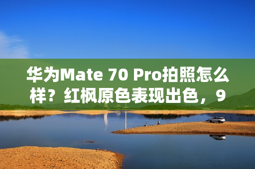 华为Mate 70 Pro拍照怎么样？红枫原色表现出色，96mm长焦彪悍
