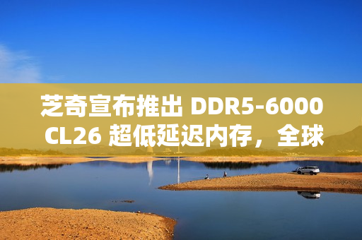 芝奇宣布推出 DDR5-6000 CL26 超低延迟内存，全球首发 2x32GB 大容量套装