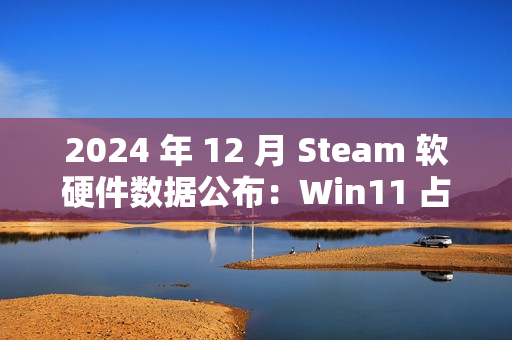 2024 年 12 月 Steam 软硬件数据公布：Win11 占比继续过半、AMD 份额新增 3.02% 达 38.73％