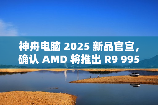 神舟电脑 2025 新品官宣，确认 AMD 将推出 R9 9955HX3D 移动处理器