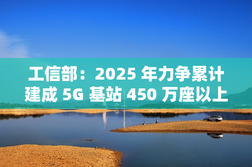工信部：2025 年力争累计建成 5G 基站 450 万座以上