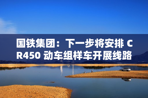 国铁集团：下一步将安排 CR450 动车组样车开展线路试验和考核，争取早日投入商业运营