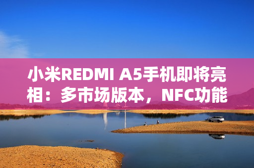 小米REDMI A5手机即将亮相：多市场版本，NFC功能成亮点