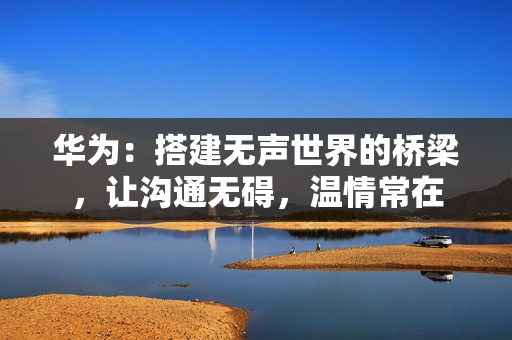 华为：搭建无声世界的桥梁，让沟通无碍，温情常在