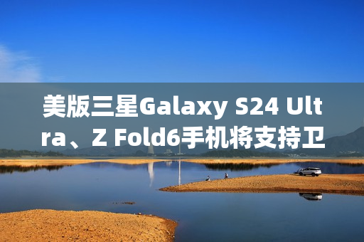 美版三星Galaxy S24 Ultra、Z Fold6手机将支持卫星消息
