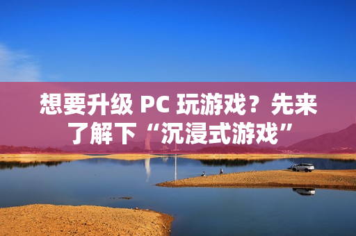 想要升级 PC 玩游戏？先来了解下“沉浸式游戏”