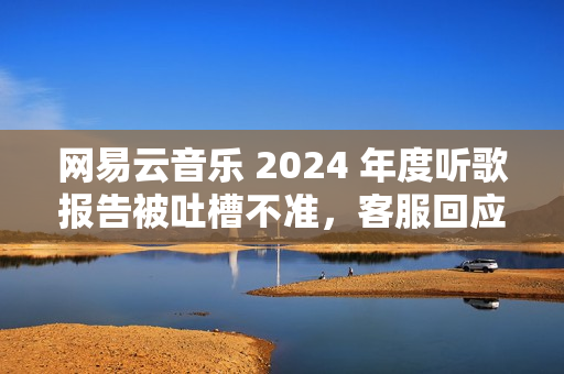 网易云音乐 2024 年度听歌报告被吐槽不准，客服回应称“随机播放歌曲也会计入”
