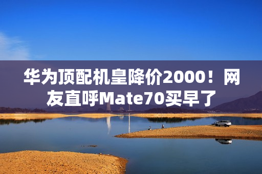 华为顶配机皇降价2000！网友直呼Mate70买早了