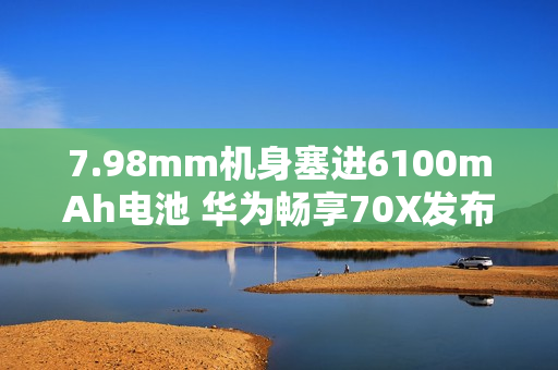 7.98mm机身塞进6100mAh电池 华为畅享70X发布：1799元起