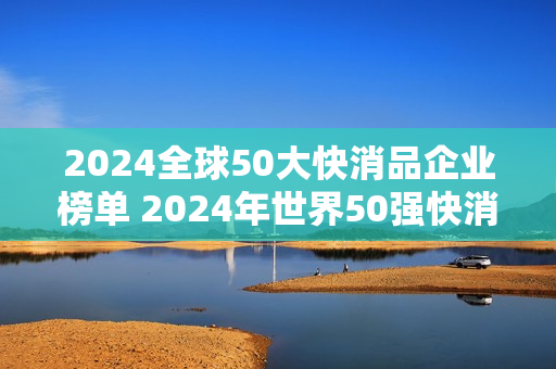 2024全球50大快消品企业榜单 2024年世界50强快消品公司排行榜