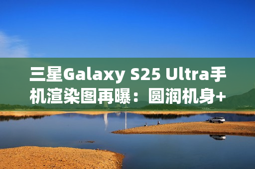 三星Galaxy S25 Ultra手机渲染图再曝：圆润机身+环形纹理相机