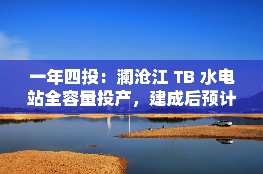 一年四投：澜沧江 TB 水电站全容量投产，建成后预计年平均发电量达 62.3 亿千瓦时