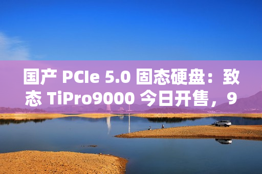 国产 PCIe 5.0 固态硬盘：致态 TiPro9000 今日开售，999 元起