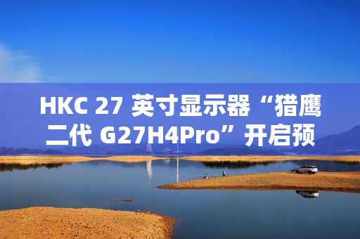 HKC 27 英寸显示器“猎鹰二代 G27H4Pro”开启预售：2K 320Hz、人体工学支架，首发 1599 元