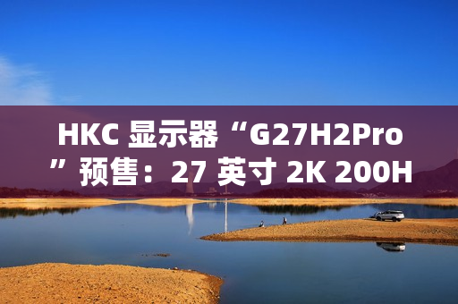 HKC 显示器“G27H2Pro”预售：27 英寸 2K 200Hz、升降旋转支架，到手价 999 元