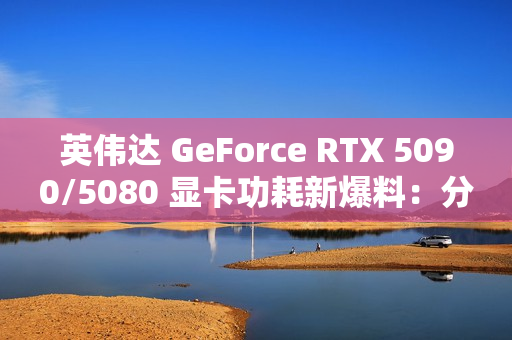 英伟达 GeForce RTX 5090/5080 显卡功耗新爆料：分别为 575W / 360W