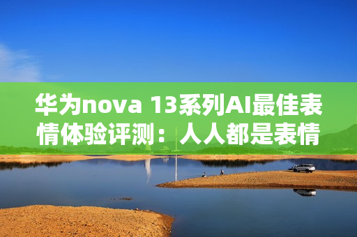 华为nova 13系列AI最佳表情体验评测：人人都是表情管理大师