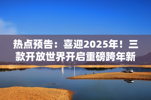 热点预告：喜迎2025年！三款开放世界开启重磅跨年新版本