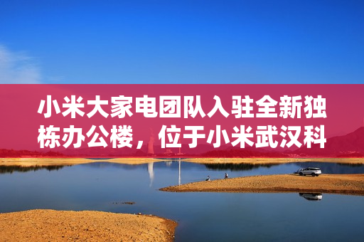 小米大家电团队入驻全新独栋办公楼，位于小米武汉科技园 F 栋