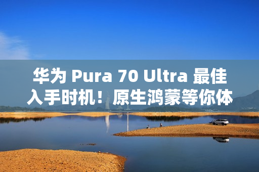 华为 Pura 70 Ultra 最佳入手时机！原生鸿蒙等你体验