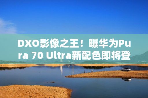 DXO影像之王！曝华为Pura 70 Ultra新配色即将登场