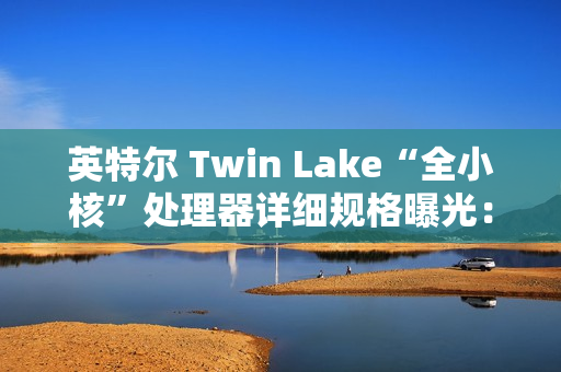 英特尔 Twin Lake“全小核”处理器详细规格曝光：仅提升 CPU、GPU 睿频