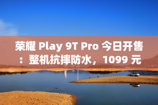 荣耀 Play 9T Pro 今日开售：整机抗摔防水，1099 元起