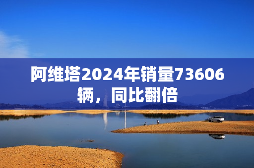 阿维塔2024年销量73606辆，同比翻倍