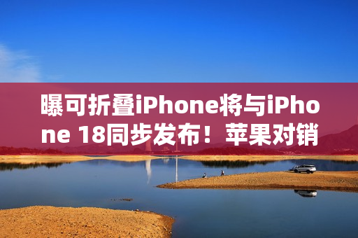 曝可折叠iPhone将与iPhone 18同步发布！苹果对销量相当乐观
