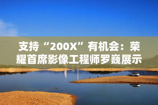 支持“200X”有机会：荣耀首席影像工程师罗巍展示手机 200 倍变焦内部仿真效果