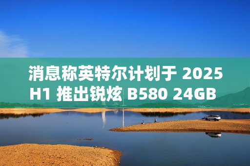 消息称英特尔计划于 2025H1 推出锐炫 B580 24GB 显存翻倍显卡