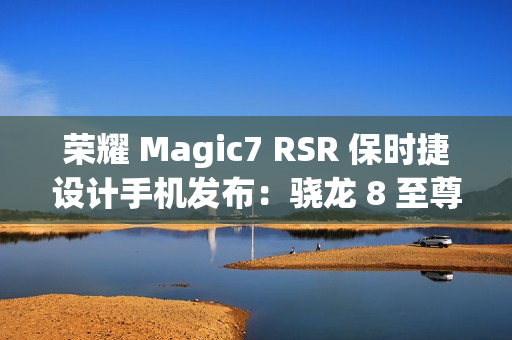 荣耀 Magic7 RSR 保时捷设计手机发布：骁龙 8 至尊版、7999 元起