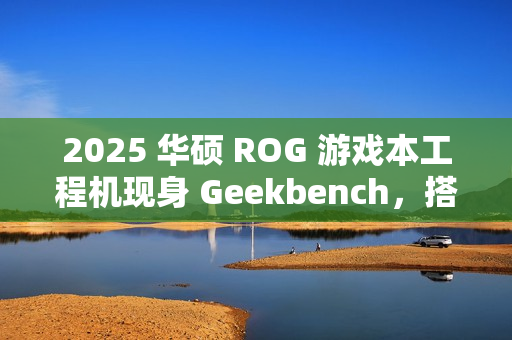 2025 华硕 ROG 游戏本工程机现身 Geekbench，搭载 16 核 AMD Zen5 处理器