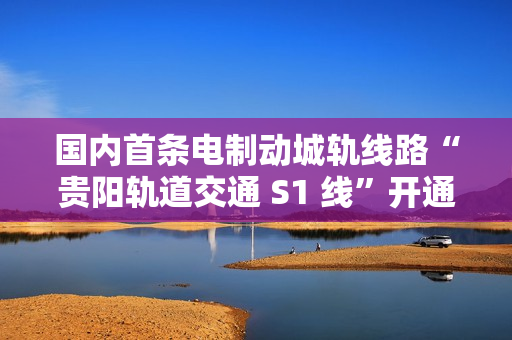 国内首条电制动城轨线路“贵阳轨道交通 S1 线”开通初期运营