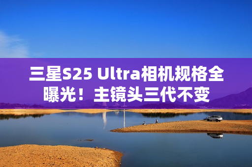 三星S25 Ultra相机规格全曝光！主镜头三代不变