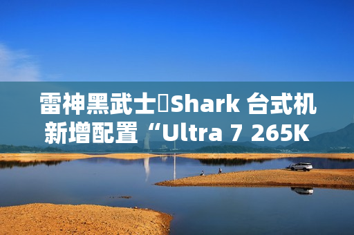 雷神黑武士・Shark 台式机新增配置“Ultra 7 265K + 64G + 2T + RTX 4090D”首销，26999 元