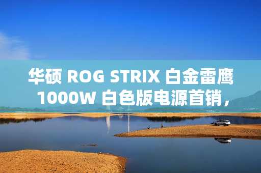 华硕 ROG STRIX 白金雷鹰 1000W 白色版电源首销，1499 元