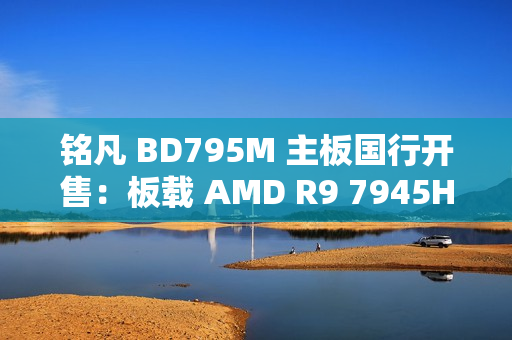 铭凡 BD795M 主板国行开售：板载 AMD R9 7945HX 处理器，2299 元