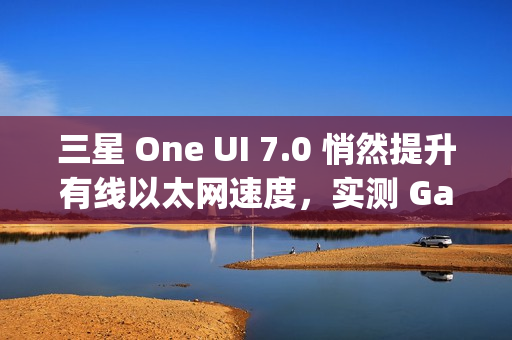 三星 One UI 7.0 悄然提升有线以太网速度，实测 Galaxy S24 Ultra 支持 2.5Gbps 速率