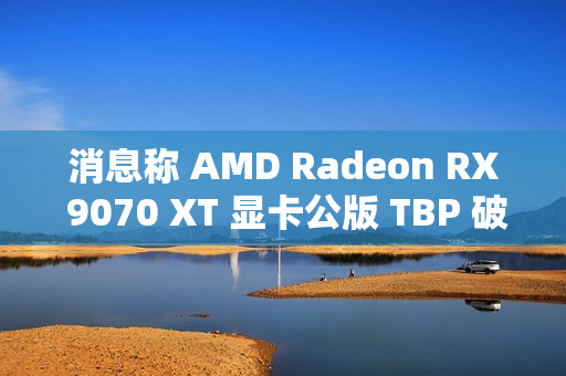消息称 AMD Radeon RX 9070 XT 显卡公版 TBP 破 300W，春节前上市