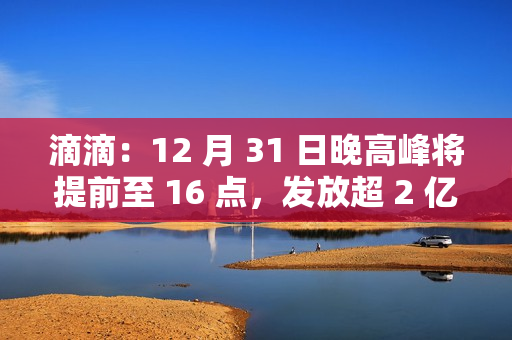 滴滴：12 月 31 日晚高峰将提前至 16 点，发放超 2 亿元司机补贴